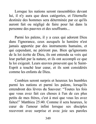 349
Lorsque les nations seront rassemblées devant
lui, il n'y aura que deux catégories, et l'éternelle
destinée des hommes sera déterminée par ce qu'ils
auront fait ou négligé de faire pour lui dans la
personne des pauvres et des souffrants...
Parmi les païens, il y a ceux qui adorent Dieu
dans l'ignorance, ceux auxquels la lumière n'est
jamais apportée par des instruments humains, et
qui cependant, ne périront pas. Bien qu'ignorants
de la loi écrite de Dieu, ils ont entendu sa voix qui
leur parlait par la nature, et ils ont accompli ce que
la loi exigeait. Leurs œuvres prouvent que le Saint-
Esprit a touché leur cœur, et ils sont considérés
comme les enfants de Dieu.
Combien seront surpris et heureux les humbles
parmi les nations et parmi les païens, lorsqu'ils
entendront des lèvres du Sauveur: “Toutes les fois
que vous avez fait ces choses à l'un de ces plus
petits de mes frères, c'est à moi que vous les avez
faites!” Matthieu 25:40. Comme il sera heureux, le
cœur de l'amour infini lorsque ses disciples
recevront avec surprise et avec joie ses paroles
 