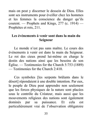 35
mais on peut y discerner le dessein de Dieu. Elles
sont ses instruments pour éveiller chez les hommes
et les femmes la conscience du danger qu’ils
courent. — Prophets and Kings, 277 (c. 1914) —
Prophètes et rois, 211.
Les événements à venir sont dans la main du
Seigneur
Le monde n’est pas sans maître. Le cours des
événements à venir est dans la main du Seigneur.
Le roi des cieux prend lui-même en charge le
destin des nations ainsi que les besoins de son
Église. — Testimonies for the Church 5:753 (1889)
— Testimonies for the Church 2:410.
Ces symboles [les serpents brûlants dans le
désert] répondaient à une double intention. Par eux,
le peuple de Dieu peut apprendre non seulement
que les forces physiques de la nature sont placées
sous le contrôle du Créateur, mais aussi que les
mouvements religieux des nations sont également
dominés par sa puissance. Et cela est
particulièrement vrai de l’observation obligatoire
 