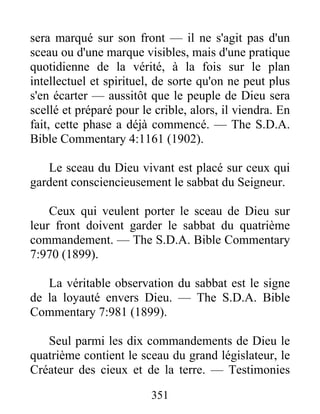 351
sera marqué sur son front — il ne s'agit pas d'un
sceau ou d'une marque visibles, mais d'une pratique
quotidienne de la vérité, à la fois sur le plan
intellectuel et spirituel, de sorte qu'on ne peut plus
s'en écarter — aussitôt que le peuple de Dieu sera
scellé et préparé pour le crible, alors, il viendra. En
fait, cette phase a déjà commencé. — The S.D.A.
Bible Commentary 4:1161 (1902).
Le sceau du Dieu vivant est placé sur ceux qui
gardent consciencieusement le sabbat du Seigneur.
Ceux qui veulent porter le sceau de Dieu sur
leur front doivent garder le sabbat du quatrième
commandement. — The S.D.A. Bible Commentary
7:970 (1899).
La véritable observation du sabbat est le signe
de la loyauté envers Dieu. — The S.D.A. Bible
Commentary 7:981 (1899).
Seul parmi les dix commandements de Dieu le
quatrième contient le sceau du grand législateur, le
Créateur des cieux et de la terre. — Testimonies
 