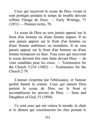 353
Ceux qui reçoivent le sceau du Dieu vivant et
sont protégés pendant le temps de trouble doivent
refléter l'image de Jésus. — Early Writings, 71
(1851) — Premier écrits, 70.
Le sceau de Dieu ne sera jamais apposé sur le
front d'un homme ou d'une femme impurs. Il ne
sera jamais apposé sur le front d'un homme ou
d'une femme ambitieux ou mondains. Il ne sera
jamais apposé sur le front d'un homme ou d'une
femme trompeurs ou faux. Tous ceux qui recevront
le sceau devront être sans faute devant Dieu — de
vrais candidats pour les cieux. — Testimonies for
the Church 5:216 (1882) — Testimonies for the
Church 2:79.
L'amour s'exprime par l'obéissance, et l'amour
parfait bannit la crainte. Ceux qui aiment Dieu
portent le sceau de Dieu sur le front et
accomplissent les œuvres de Dieu. — Sons and
Daughters of God, 51 (1894).
Ce sont ceux qui ont vaincu le monde, la chair
et le démon qui constitueront les élus portant le
 