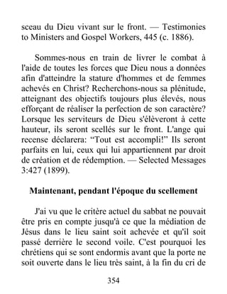 354
sceau du Dieu vivant sur le front. — Testimonies
to Ministers and Gospel Workers, 445 (c. 1886).
Sommes-nous en train de livrer le combat à
l'aide de toutes les forces que Dieu nous a données
afin d'atteindre la stature d'hommes et de femmes
achevés en Christ? Recherchons-nous sa plénitude,
atteignant des objectifs toujours plus élevés, nous
efforçant de réaliser la perfection de son caractère?
Lorsque les serviteurs de Dieu s'élèveront à cette
hauteur, ils seront scellés sur le front. L'ange qui
recense déclarera: “Tout est accompli!” Ils seront
parfaits en lui, ceux qui lui appartiennent par droit
de création et de rédemption. — Selected Messages
3:427 (1899).
Maintenant, pendant l'époque du scellement
J'ai vu que le critère actuel du sabbat ne pouvait
être pris en compte jusqu'à ce que la médiation de
Jésus dans le lieu saint soit achevée et qu'il soit
passé derrière le second voile. C'est pourquoi les
chrétiens qui se sont endormis avant que la porte ne
soit ouverte dans le lieu très saint, à la fin du cri de
 
