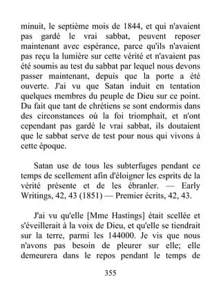 355
minuit, le septième mois de 1844, et qui n'avaient
pas gardé le vrai sabbat, peuvent reposer
maintenant avec espérance, parce qu'ils n'avaient
pas reçu la lumière sur cette vérité et n'avaient pas
été soumis au test du sabbat par lequel nous devons
passer maintenant, depuis que la porte a été
ouverte. J'ai vu que Satan induit en tentation
quelques membres du peuple de Dieu sur ce point.
Du fait que tant de chrétiens se sont endormis dans
des circonstances où la foi triomphait, et n'ont
cependant pas gardé le vrai sabbat, ils doutaient
que le sabbat serve de test pour nous qui vivons à
cette époque.
Satan use de tous les subterfuges pendant ce
temps de scellement afin d'éloigner les esprits de la
vérité présente et de les ébranler. — Early
Writings, 42, 43 (1851) — Premier écrits, 42, 43.
J'ai vu qu'elle [Mme Hastings] était scellée et
s'éveillerait à la voix de Dieu, et qu'elle se tiendrait
sur la terre, parmi les 144000. Je vis que nous
n'avons pas besoin de pleurer sur elle; elle
demeurera dans le repos pendant le temps de
 