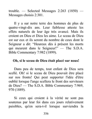 356
trouble. — Selected Messages 2:263 (1850) —
Messages choisis 2:301.
Il y a sur notre terre des hommes de plus de
quatre-vingt-dix ans. Leur faiblesse atteste les
effets naturels de leur âge très avancé. Mais ils
croient en Dieu et Dieu les aime. Le sceau de Dieu
est sur eux et ils seront du nombre de ceux dont le
Seigneur a dit: “Heureux dès à présent les morts
qui meurent dans le Seigneur!” — The S.D.A.
Bible Commentary 7:982 (1899).
Oh, si le sceau de Dieu était placé sur nous!
Dans peu de temps, tout enfant de Dieu sera
scellé. Oh! si le sceau de Dieu pouvait être placé
sur nos fronts! Qui peut supporter l'idée d'être
oublié lorsque l'ange scellera le front des serviteurs
de Dieu? — The S.D.A. Bible Commentary 7:969,
970 (1889).
Si ceux qui croient à la vérité ne sont pas
soutenus par leur foi dans ces jours relativement
paisibles, qu'en sera-t-il lorsque surviendra la
 