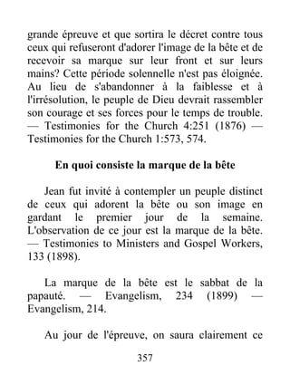 357
grande épreuve et que sortira le décret contre tous
ceux qui refuseront d'adorer l'image de la bête et de
recevoir sa marque sur leur front et sur leurs
mains? Cette période solennelle n'est pas éloignée.
Au lieu de s'abandonner à la faiblesse et à
l'irrésolution, le peuple de Dieu devrait rassembler
son courage et ses forces pour le temps de trouble.
— Testimonies for the Church 4:251 (1876) —
Testimonies for the Church 1:573, 574.
En quoi consiste la marque de la bête
Jean fut invité à contempler un peuple distinct
de ceux qui adorent la bête ou son image en
gardant le premier jour de la semaine.
L'observation de ce jour est la marque de la bête.
— Testimonies to Ministers and Gospel Workers,
133 (1898).
La marque de la bête est le sabbat de la
papauté. — Evangelism, 234 (1899) —
Evangelism, 214.
Au jour de l'épreuve, on saura clairement ce
 