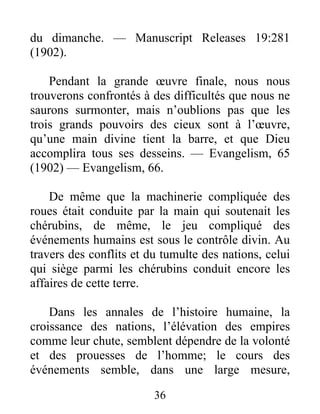 36
du dimanche. — Manuscript Releases 19:281
(1902).
Pendant la grande œuvre finale, nous nous
trouverons confrontés à des difficultés que nous ne
saurons surmonter, mais n’oublions pas que les
trois grands pouvoirs des cieux sont à l’œuvre,
qu’une main divine tient la barre, et que Dieu
accomplira tous ses desseins. — Evangelism, 65
(1902) — Evangelism, 66.
De même que la machinerie compliquée des
roues était conduite par la main qui soutenait les
chérubins, de même, le jeu compliqué des
événements humains est sous le contrôle divin. Au
travers des conflits et du tumulte des nations, celui
qui siège parmi les chérubins conduit encore les
affaires de cette terre.
Dans les annales de l’histoire humaine, la
croissance des nations, l’élévation des empires
comme leur chute, semblent dépendre de la volonté
et des prouesses de l’homme; le cours des
événements semble, dans une large mesure,
 