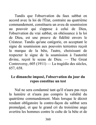 360
Tandis que l'observation du faux sabbat en
accord avec la loi de l'État, contraire au quatrième
commandement, constituera un aveu de soumission
au pouvoir qui s'oppose à celui de Dieu,
l'observation du vrai sabbat, en obéissance à la loi
de Dieu, est une preuve de fidélité envers le
Créateur. Tandis qu'une catégorie, en acceptant le
signe de soumission aux pouvoirs terrestres reçoit
la marque de la bête, l'autre, choisissant de
respecter le signe de la soumission à l'autorité
divine, reçoit le sceau de Dieu. — The Great
Controversy, 605 (1911) — La tragédie des siècles,
657, 658.
Le dimanche imposé, l'observation du jour du
repos constitue un test
Nul ne sera condamné tant qu'il n'aura pas reçu
la lumière et n'aura pas compris la validité du
quatrième commandement. Mais lorsque le décret
rendant obligatoire la contre-façon du sabbat sera
promulgué, et que le grand cri du troisième ange
avertira les hommes contre le culte de la bête et de
 