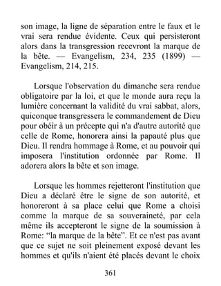 361
son image, la ligne de séparation entre le faux et le
vrai sera rendue évidente. Ceux qui persisteront
alors dans la transgression recevront la marque de
la bête. — Evangelism, 234, 235 (1899) —
Evangelism, 214, 215.
Lorsque l'observation du dimanche sera rendue
obligatoire par la loi, et que le monde aura reçu la
lumière concernant la validité du vrai sabbat, alors,
quiconque transgressera le commandement de Dieu
pour obéir à un précepte qui n'a d'autre autorité que
celle de Rome, honorera ainsi la papauté plus que
Dieu. Il rendra hommage à Rome, et au pouvoir qui
imposera l'institution ordonnée par Rome. Il
adorera alors la bête et son image.
Lorsque les hommes rejetteront l'institution que
Dieu a déclaré être le signe de son autorité, et
honoreront à sa place celui que Rome a choisi
comme la marque de sa souveraineté, par cela
même ils accepteront le signe de la soumission à
Rome: “la marque de la bête”. Et ce n'est pas avant
que ce sujet ne soit pleinement exposé devant les
hommes et qu'ils n'aient été placés devant le choix
 