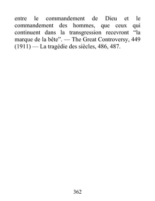 362
entre le commandement de Dieu et le
commandement des hommes, que ceux qui
continuent dans la transgression recevront “la
marque de la bête”. — The Great Controversy, 449
(1911) — La tragédie des siècles, 486, 487.
 