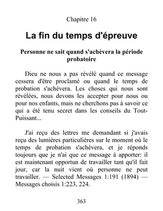 363
Chapitre 16
La fin du temps d'épreuve
Personne ne sait quand s'achèvera la période
probatoire
Dieu ne nous a pas révélé quand ce message
cessera d'être proclamé ou quand le temps de
probation s'achèvera. Les choses qui nous sont
révélées, nous devons les accepter pour nous ou
pour nos enfants, mais ne cherchons pas à savoir ce
qui a été tenu secret dans les conseils du Tout-
Puissant...
J'ai reçu des lettres me demandant si j'avais
reçu des lumières particulières sur le moment où le
temps de probation s'achèvera, et je réponds
toujours que je n'ai que ce message à apporter: il
est maintenant opportun de travailler tant qu'il fait
jour, car la nuit vient où personne ne peut
travailler. — Selected Messages 1:191 (1894) —
Messages choisis 1:223, 224.
 
