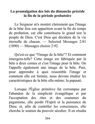 364
La promulgation des lois du dimanche précède
la fin de la période probatoire
Le Seigneur m'a montré clairement que l'image
de la bête fera son apparition avant la fin du temps
de probation, car elle constituera le grand test le
peuple de Dieu. C'est Dieu qui décidera de la vie
éternelle de chacun. — Selected Messages 2:81
(1890) — Messages choisis 2:92.
Qu'est-ce que “l'image de la bête”? Et comment
émergera-telle? Cette image est fabriquée par la
bête à deux cornes et c'est l'image pour la bête. On
l'appelle également une image de la bête. Puis,
pour apprendre à quoi ressemble l'image et
comment elle est formée, nous devons étudier les
caractéristiques de la bête elle-même: la papauté.
Lorsque l'Église primitive fut corrompue par
l'abandon de la simplicité évangélique et par
l'acceptation des rites et des coutumes du
paganisme, elle perdit l'Esprit et la puissance de
Dieu; et, afin de contrôler les consciences, elle
chercha le soutien du pouvoir séculier. Il en résulta
 