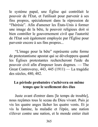 365
le système papal, une Église qui contrôlait le
pouvoir de l'État, et l'utilisait pour parvenir à ses
fins propres, spécialement dans la répression de
“l'hérésie”. Afin d'amener les États-Unis à former
une image de la bête, le pouvoir religieux doit si
bien contrôler le gouvernement civil que l'autorité
de l'Etat soit également employée par l'Église pour
parvenir encore à ses fins propres...
“L'image pour la bête” représente cette forme
de protestantisme apostat qui se développera quand
les Églises protestantes rechercheront l'aide du
pouvoir civil afin d'imposer leurs dogmes. — The
Great Controversy, 443, 445 (1911) — La tragédie
des siècles, 480, 482.
La période probatoire s'achèvera en même
temps que le scellement des élus
Juste avant d'entrer dans [le temps de trouble],
nous reçûmes tous le sceau du Dieu vivant. Puis je
vis les quatre anges lâcher les quatre vents. Et je
vis la famine, la maladie et l'épée, une nation
s'élever contre une nation, et le monde entier était
 