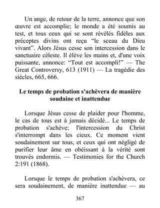 367
Un ange, de retour de la terre, annonce que son
œuvre est accomplie; le monde a été soumis au
test, et tous ceux qui se sont révélés fidèles aux
préceptes divins ont reçu “le sceau du Dieu
vivant”. Alors Jésus cesse son intercession dans le
sanctuaire céleste. Il élève les mains et, d'une voix
puissante, annonce: “Tout est accompli!” — The
Great Controversy, 613 (1911) — La tragédie des
siècles, 665, 666.
Le temps de probation s'achèvera de manière
soudaine et inattendue
Lorsque Jésus cesse de plaider pour l'homme,
le cas de tous est à jamais décidé... Le temps de
probation s'achève; l'intercession du Christ
s'interrompt dans les cieux. Ce moment vient
soudainement sur tous, et ceux qui ont négligé de
purifier leur âme en obéissant à la vérité sont
trouvés endormis. — Testimonies for the Church
2:191 (1868).
Lorsque le temps de probation s'achèvera, ce
sera soudainement, de manière inattendue — au
 