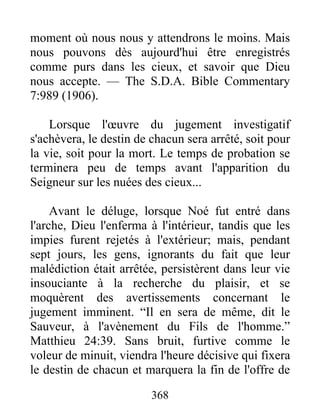 368
moment où nous nous y attendrons le moins. Mais
nous pouvons dès aujourd'hui être enregistrés
comme purs dans les cieux, et savoir que Dieu
nous accepte. — The S.D.A. Bible Commentary
7:989 (1906).
Lorsque l'œuvre du jugement investigatif
s'achèvera, le destin de chacun sera arrêté, soit pour
la vie, soit pour la mort. Le temps de probation se
terminera peu de temps avant l'apparition du
Seigneur sur les nuées des cieux...
Avant le déluge, lorsque Noé fut entré dans
l'arche, Dieu l'enferma à l'intérieur, tandis que les
impies furent rejetés à l'extérieur; mais, pendant
sept jours, les gens, ignorants du fait que leur
malédiction était arrêtée, persistèrent dans leur vie
insouciante à la recherche du plaisir, et se
moquèrent des avertissements concernant le
jugement imminent. “Il en sera de même, dit le
Sauveur, à l'avènement du Fils de l'homme.”
Matthieu 24:39. Sans bruit, furtive comme le
voleur de minuit, viendra l'heure décisive qui fixera
le destin de chacun et marquera la fin de l'offre de
 