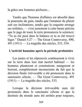369
la grâce aux hommes pécheurs...
Tandis que l'homme d'affaires est absorbé dans
la poursuite du gain, tandis que l'amateur du plaisir
suit ses inclinations, tandis que la coquette arrange
ses toilettes, — c'est justement à cette heure précise
que le juge de toute la terre prononcera la sentence:
“Tu as été pesé dans la balance et tu as été trouvé
léger.” Daniel 5:27 — The Great Controversy, 490,
491 (1911) — La tragédie des siècles, 533, 534.
L'activité humaine après la période probatoire
Les justes et les réprouvés continueront à vivre
sur la terre dans leur état mortel habituel — les
hommes planteront et construiront, mangeront et
boiront, complètement inconscients du fait que la
décision finale irrévocable a été prononcée dans le
sanctuaire céleste. — The Great Controversy, 491
(1911) — La tragédie des siècles, 533.
Lorsque la décision irrévocable aura été
prononcée dans le sanctuaire céleste et que la
destinée du monde aura été arrêtée pour toujours,
 