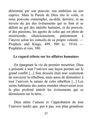 37
déterminé par son pouvoir, son ambition ou son
caprice. Mais la Parole de Dieu tire le voile, et
nous pouvons contempler, au-delà, derrière, et au
travers du jeu des événements qui se font et se
défont au gré des intérêts humains, et du pouvoir,
et des passions, les agents de celui qui est plein de
miséricorde, silencieusement, patiemment à
l’œuvre selon les conseils de sa propre volonté. —
Prophets and Kings, 499, 500 (c. 1914) —
Prophètes et rois, 380.
Le regard céleste sur les affaires humaines
En épargnant la vie du premier meurtrier, Dieu
a présenté à tout l’univers une leçon portant sur le
grand conflit [...] Son dessein était non seulement
de renverser la rébellion, mais aussi de démontrer à
tout l’univers la nature de cette rébellion [...] Les
saints habitants des autres mondes observaient avec
le plus profond intérêt les événements qui se
déroulaient sur la terre...
Dieu attire l’amour et l’approbation de tout
l’univers tandis que, pas à pas, son plan grandiose
 