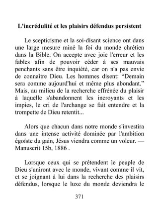 371
L'incrédulité et les plaisirs défendus persistent
Le scepticisme et la soi-disant science ont dans
une large mesure miné la foi du monde chrétien
dans la Bible. On accepte avec joie l'erreur et les
fables afin de pouvoir céder à ses mauvais
penchants sans être inquiété, car on n'a pas envie
de connaître Dieu. Les hommes disent: “Demain
sera comme aujourd'hui et même plus abondant.”
Mais, au milieu de la recherche effrénée du plaisir
à laquelle s'abandonnent les incroyants et les
impies, le cri de l'archange se fait entendre et la
trompette de Dieu retentit...
Alors que chacun dans notre monde s'investira
dans une intense activité dominée par l'ambition
égoïste du gain, Jésus viendra comme un voleur. —
Manuscrit 15b, 1886 .
Lorsque ceux qui se prétendent le peuple de
Dieu s'uniront avec le monde, vivant comme il vit,
et se joignant à lui dans la recherche des plaisirs
défendus, lorsque le luxe du monde deviendra le
 