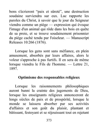 373
bons s'écrieront “paix et sûreté”, une destruction
soudaine surviendra sur eux. Luc rapporte les
paroles du Christ, à savoir que le jour du Seigneur
viendra comme un piège — expression qui évoque
l'image d'un animal qui rôde dans les bois en quête
de sa proie, et se trouve soudainement prisonnier
du piège caché tendu par l'oiseleur. — Manuscript
Releases 10:266 (1876).
Lorsque les gens sont sans méfiance, en plein
amusement, absorbés par leurs affaires, alors le
voleur s'approche à pas furtifs. Il en sera de même
lorsque viendra le Fils de l'homme. — Lettre 21,
1897.
Optimisme des responsables religieux
Lorsque les raisonnements philosophiques
auront banni la crainte des jugements de Dieu,
lorsque les enseignants religieux annonceront de
longs siècles de paix et de prospérité, lorsque le
monde se laissera absorber par ses activités
d'affaires et son goût du plaisir, plantant et
bâtissant, festoyant et se réjouissant tout en rejetant
 