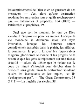 374
les avertissements de Dieu et en se gaussant de ses
messagers — c'est alors qu'une destruction
soudaine les surprendra tous et qu'ils n'échapperont
pas. — Patriarches et prophètes, 104 (1890) —
Patriarches et prophètes, 79.
Quel que soit le moment, le jour de Dieu
viendra à l'improviste pour les impies. Lorsque la
vie mondaine se déroulera selon son style
invariable, lorsque les hommes seront
complètement absorbés dans le plaisir, les affaires,
le commerce, le profit, lorsque les responsables
religieux glorifieront le monde et les progrès de la
raison et que les gens se reposeront sur une fausse
sécurité — alors, de même que le voleur sur le
coup de minuit s'introduit pour dérober dans la
demeure sans garde, ainsi la destruction soudaine
saisira les insouciants et les impies, “et ils
n'échapperont pas”. — The Great Controversy, 38
(1911) — La tragédie des siècles, 38.
 