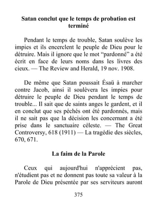 375
Satan conclut que le temps de probation est
terminé
Pendant le temps de trouble, Satan soulève les
impies et ils encerclent le peuple de Dieu pour le
détruire. Mais il ignore que le mot “pardonné” a été
écrit en face de leurs noms dans les livres des
cieux. — The Review and Herald, 19 nov. 1908.
De même que Satan poussait Ésaü à marcher
contre Jacob, ainsi il soulèvera les impies pour
détruire le peuple de Dieu pendant le temps de
trouble... Il sait que de saints anges le gardent, et il
en conclut que ses péchés ont été pardonnés, mais
il ne sait pas que la décision les concernant a été
prise dans le sanctuaire céleste. — The Great
Controversy, 618 (1911) — La tragédie des siècles,
670, 671.
La faim de la Parole
Ceux qui aujourd'hui n'apprécient pas,
n'étudient pas et ne donnent pas toute sa valeur à la
Parole de Dieu présentée par ses serviteurs auront
 