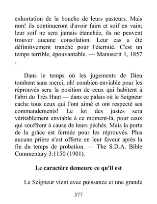 377
exhortation de la bouche de leurs pasteurs. Mais
non! ils continueront d'avoir faim et soif en vain;
leur soif ne sera jamais étanchée, ils ne peuvent
trouver aucune consolation. Leur cas a été
définitivement tranché pour l'éternité. C'est un
temps terrible, épouvantable. — Manuscrit 1, 1857
.
Dans le temps où les jugements de Dieu
tombent sans merci, oh! combien enviable pour les
réprouvés sera la position de ceux qui habitent à
l'abri du Très Haut — dans ce palais où le Seigneur
cache tous ceux qui l'ont aimé et ont respecté ses
commandements! Le lot des justes sera
véritablement enviable à ce moment-là, pour ceux
qui souffrent à cause de leurs péchés. Mais la porte
de la grâce est fermée pour les réprouvés. Plus
aucune prière n'est offerte en leur faveur après la
fin du temps de probation. — The S.D.A. Bible
Commentary 3:1150 (1901).
Le caractère demeure ce qu'il est
Le Seigneur vient avec puissance et une grande
 