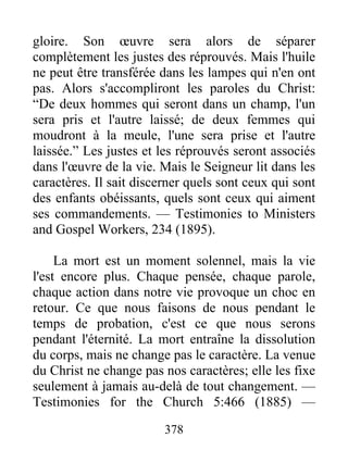 378
gloire. Son œuvre sera alors de séparer
complètement les justes des réprouvés. Mais l'huile
ne peut être transférée dans les lampes qui n'en ont
pas. Alors s'accompliront les paroles du Christ:
“De deux hommes qui seront dans un champ, l'un
sera pris et l'autre laissé; de deux femmes qui
moudront à la meule, l'une sera prise et l'autre
laissée.” Les justes et les réprouvés seront associés
dans l'œuvre de la vie. Mais le Seigneur lit dans les
caractères. Il sait discerner quels sont ceux qui sont
des enfants obéissants, quels sont ceux qui aiment
ses commandements. — Testimonies to Ministers
and Gospel Workers, 234 (1895).
La mort est un moment solennel, mais la vie
l'est encore plus. Chaque pensée, chaque parole,
chaque action dans notre vie provoque un choc en
retour. Ce que nous faisons de nous pendant le
temps de probation, c'est ce que nous serons
pendant l'éternité. La mort entraîne la dissolution
du corps, mais ne change pas le caractère. La venue
du Christ ne change pas nos caractères; elle les fixe
seulement à jamais au-delà de tout changement. —
Testimonies for the Church 5:466 (1885) —
 