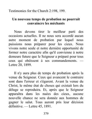 379
Testimonies for the Church 2:198, 199.
Un nouveau temps de probation ne pourrait
convaincre les méchants
Nous devons tirer le meilleur parti des
occasions actuelles. Il ne nous sera accordé aucun
autre moment de probation par lequel nous
puissions nous préparer pour les cieux. Nous
vivons notre seule et notre dernière opportunité de
former notre caractère afin qu'il convienne à notre
demeure future que le Seigneur a préparé pour tous
ceux qui obéissent à ses commandements. —
Lettre 20, 1899.
Il n'y aura plus de temps de probation après la
venue du Seigneur. Ceux qui avancent le contraire
sont dans l'erreur et s'égarent. Avant la venue du
Christ, le même état de choses qui existait lors du
déluge se reproduira. Et, après que le Seigneur
apparaîtra dans les nuées des cieux, aucune
nouvelle chance ne sera donnée aux hommes de
gagner le salut. Tous auront pris leur décision
définitive. — Lettre 45, 1891.
 