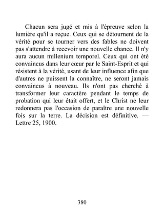 380
Chacun sera jugé et mis à l'épreuve selon la
lumière qu'il a reçue. Ceux qui se détournent de la
vérité pour se tourner vers des fables ne doivent
pas s'attendre à recevoir une nouvelle chance. Il n'y
aura aucun millenium temporel. Ceux qui ont été
convaincus dans leur cœur par le Saint-Esprit et qui
résistent à la vérité, usant de leur influence afin que
d'autres ne puissent la connaître, ne seront jamais
convaincus à nouveau. Ils n'ont pas cherché à
transformer leur caractère pendant le temps de
probation qui leur était offert, et le Christ ne leur
redonnera pas l'occasion de paraître une nouvelle
fois sur la terre. La décision est définitive. —
Lettre 25, 1900.
 