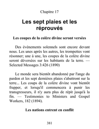 381
Chapitre 17
Les sept plaies et les
réprouvés
Les coupes de la colère divine seront versées
Des événements solennels sont encore devant
nous. Les unes après les autres, les trompettes vont
résonner; une à une, les coupes de la colère divine
seront déversées sur les habitants de la terre. —
Selected Messages 3:426 (1890)
Le monde sera bientôt abandonné par l'ange du
pardon et les sept dernières plaies s'abattront sur la
terre... Les coups de la colère divine vont bientôt
frapper, et lorsqu'il commencera à punir les
transgresseurs, il n'y aura plus de répit jusqu'à la
fin. — Testimonies to Ministers and Gospel
Workers, 182 (1894).
Les nations entrent en conflit
 