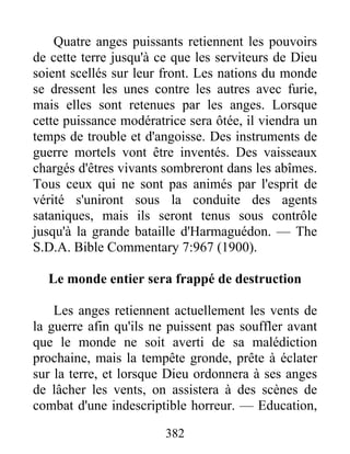 382
Quatre anges puissants retiennent les pouvoirs
de cette terre jusqu'à ce que les serviteurs de Dieu
soient scellés sur leur front. Les nations du monde
se dressent les unes contre les autres avec furie,
mais elles sont retenues par les anges. Lorsque
cette puissance modératrice sera ôtée, il viendra un
temps de trouble et d'angoisse. Des instruments de
guerre mortels vont être inventés. Des vaisseaux
chargés d'êtres vivants sombreront dans les abîmes.
Tous ceux qui ne sont pas animés par l'esprit de
vérité s'uniront sous la conduite des agents
sataniques, mais ils seront tenus sous contrôle
jusqu'à la grande bataille d'Harmaguédon. — The
S.D.A. Bible Commentary 7:967 (1900).
Le monde entier sera frappé de destruction
Les anges retiennent actuellement les vents de
la guerre afin qu'ils ne puissent pas souffler avant
que le monde ne soit averti de sa malédiction
prochaine, mais la tempête gronde, prête à éclater
sur la terre, et lorsque Dieu ordonnera à ses anges
de lâcher les vents, on assistera à des scènes de
combat d'une indescriptible horreur. — Education,
 