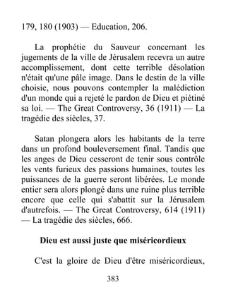 383
179, 180 (1903) — Education, 206.
La prophétie du Sauveur concernant les
jugements de la ville de Jérusalem recevra un autre
accomplissement, dont cette terrible désolation
n'était qu'une pâle image. Dans le destin de la ville
choisie, nous pouvons contempler la malédiction
d'un monde qui a rejeté le pardon de Dieu et piétiné
sa loi. — The Great Controversy, 36 (1911) — La
tragédie des siècles, 37.
Satan plongera alors les habitants de la terre
dans un profond bouleversement final. Tandis que
les anges de Dieu cesseront de tenir sous contrôle
les vents furieux des passions humaines, toutes les
puissances de la guerre seront libérées. Le monde
entier sera alors plongé dans une ruine plus terrible
encore que celle qui s'abattit sur la Jérusalem
d'autrefois. — The Great Controversy, 614 (1911)
— La tragédie des siècles, 666.
Dieu est aussi juste que miséricordieux
C'est la gloire de Dieu d'être miséricordieux,
 