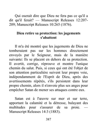 387
Qui oserait dire que Dieu ne fera pas ce qu'il a
dit qu'il ferait? — Manuscript Releases 12:207-
209; Manuscript Releases 10:265 (1876).
Dieu retire sa protection: les jugements
s'abattent
Il m'a été montré que les jugements de Dieu ne
tomberaient pas sur les hommes directement
envoyés par le Seigneur, mais de la manière
suivante: Ils se placent en dehors de sa protection.
Il avertit, corrige, réprouve et montre l'unique
chemin du salut. Puis, si ceux qui ont été l'objet de
son attention particulière suivent leur propre voie,
indépendamment de l'Esprit de Dieu, après des
avertissements répétés, s'ils persistent dans leur
propre chemin, alors il n'envoie plus ses anges pour
empêcher Satan de mener ses attaques contre eux.
Satan est à l'œuvre sur mer et sur terre,
apportant la calamité et la détresse, balayant des
multitudes pour s'assurer de sa proie. —
Manuscript Releases 14:3 (1883).
 