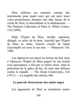 388
Dieu utilisera ses ennemis comme des
instruments pour punir ceux qui ont suivi leurs
voies pernicieuses, donnant une idée fausse de la
vérité de Dieu, la discréditant et la déshonorant. —
The Paulson Collection of Ellen G. White Letters,
136 (1894).
Déjà, l'Esprit de Dieu, insulté, repoussé,
dénigré, se retire de la terre. Aussitôt que l'Esprit
de Dieu se retire, l'œuvre cruelle de Satan
s'accomplit sur terre et sur mer. — Manuscrit 134,
1898 .
Les réprouvés ont passé les bornes de leur mise
à l'épreuve; l'Esprit de Dieu auquel ils ont résisté
avec persistance, a fini par se retirer d'eux. Sans la
protection de la grâce divine, ils sont sans défense
contre le maudit. — The Great Controversy, 614
(1911) — La tragédie des siècles, 666.
Le pouvoir destructeur des saints anges
Les jugements de Dieu se tournèrent contre
 