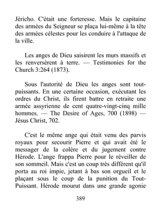 389
Jéricho. C'était une forteresse. Mais le capitaine
des armées du Seigneur se plaça lui-même à la tête
des armées célestes pour les conduire à l'attaque de
la ville.
Les anges de Dieu saisirent les murs massifs et
les renversèrent à terre. — Testimonies for the
Church 3:264 (1873).
Sous l'autorité de Dieu les anges sont tout-
puissants. En une certaine occasion, exécutant les
ordres du Christ, ils firent battre en retraite une
armée assyrienne de cent quatre-vingt-cinq mille
hommes. — The Desire of Ages, 700 (1898) —
Jésus Christ, 702.
C'est le même ange qui était venu des parvis
royaux pour secourir Pierre et qui avait été le
messager de la colère et du jugement contre
Hérode. L'ange frappa Pierre pour le réveiller de
son sommeil. Mais c'est un coup très différent qu'il
porta au roi impie, jetant à bas son orgueil et le
plaçant sous le coup de la punition du Tout-
Puissant. Hérode mourut dans une grande agonie
 