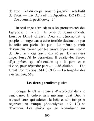 390
de l'esprit et du corps, sous le jugement rétributif
de Dieu. — The Acts of the Apostles, 152 (1911)
— Conquérants pacifiques, 134.
Un seul ange détruisit tous les premiers-nés des
Égyptiens et remplit le pays de gémissements.
Lorsque David offensa Dieu en dénombrant le
peuple, un ange causa cette terrible destruction par
laquelle son péché fut puni. Le même pouvoir
destructeur exercé par les saints anges sur l'ordre
de Dieu sera également exercé par les mauvais
anges lorsqu'il le permettra. Il existe des forces
déjà prêtes, qui n'attendent que la permission
divine, pour répandre partout la désolation. — The
Great Controversy, 614 (1911) — La tragédie des
siècles, 666, 667.
Les deux premières plaies
Lorsque le Christ cessera d'intercéder dans le
sanctuaire, la colère sans mélange dont Dieu a
menacé ceux qui adorent la bête et son image et
reçoivent sa marque (Apocalypse 14:9, 10) se
déversera. Les plaies qui se répandirent sur
 