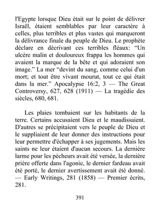 391
l'Egypte lorsque Dieu était sur le point de délivrer
Israël, étaient semblables par leur caractère à
celles, plus terribles et plus vastes qui marqueront
la délivrance finale du peuple de Dieu. Le prophète
déclare en décrivant ces terribles fléaux: “Un
ulcère malin et douloureux frappa les hommes qui
avaient la marque de la bête et qui adoraient son
image.” La mer “devint du sang, comme celui d'un
mort; et tout être vivant mourut, tout ce qui était
dans la mer.” Apocalypse 16:2, 3 — The Great
Controversy, 627, 628 (1911) — La tragédie des
siècles, 680, 681.
Les plaies tombaient sur les habitants de la
terre. Certains accusaient Dieu et le maudissaient.
D'autres se précipitaient vers le peuple de Dieu et
le suppliaient de leur donner des instructions pour
leur permettre d'échapper à ses jugements. Mais les
saints ne leur étaient d'aucun secours. La dernière
larme pour les pécheurs avait été versée, la dernière
prière offerte dans l'agonie, le dernier fardeau avait
été porté, le dernier avertissement avait été donné.
— Early Writings, 281 (1858) — Premier écrits,
281.
 