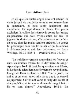 392
La troisième plaie
Je vis que les quatre anges devaient retenir les
vents jusqu'à ce que Jésus termine son œuvre dans
le sanctuaire, et c'est alors seulement que
viendraient les sept dernières plaies. Ces plaies
excitaient la colère des réprouvés contre les justes;
ils pensaient que nous avions attiré sur eux les
jugements divins et que, s'ils pouvaient se défaire
de nous, alors les plaies seraient arrêtées. Un décret
fut promulgué pour tuer les saints, ce qui les amena
à réclamer jour et nuit leur délivrance. — Early
Writings, 36, 37 (1851) — Premier écrits, 36, 37.
“Le troisième versa sa coupe dans les fleuves et
dans les sources d'eaux. Et ils devinrent du sang.”
Apocalypse 16:4. Si terribles que soient ces fléaux,
la justice de Dieu demeure fermement revendiquée.
L'ange de Dieu déclare en effet: “Tu es juste, toi
qui es et qui étais; tu es saint parce que tu as exercé
ce jugement. Car ils ont versé le sang des saints et
des prophètes, et tu leur as donné du sang à boire:
ils en sont dignes.” Apocalypse 16:2-6. En
 