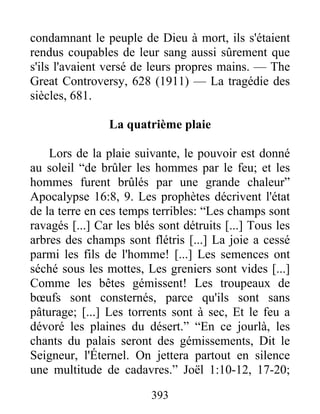 393
condamnant le peuple de Dieu à mort, ils s'étaient
rendus coupables de leur sang aussi sûrement que
s'ils l'avaient versé de leurs propres mains. — The
Great Controversy, 628 (1911) — La tragédie des
siècles, 681.
La quatrième plaie
Lors de la plaie suivante, le pouvoir est donné
au soleil “de brûler les hommes par le feu; et les
hommes furent brûlés par une grande chaleur”
Apocalypse 16:8, 9. Les prophètes décrivent l'état
de la terre en ces temps terribles: “Les champs sont
ravagés [...] Car les blés sont détruits [...] Tous les
arbres des champs sont flétris [...] La joie a cessé
parmi les fils de l'homme! [...] Les semences ont
séché sous les mottes, Les greniers sont vides [...]
Comme les bêtes gémissent! Les troupeaux de
bœufs sont consternés, parce qu'ils sont sans
pâturage; [...] Les torrents sont à sec, Et le feu a
dévoré les plaines du désert.” “En ce jourlà, les
chants du palais seront des gémissements, Dit le
Seigneur, l'Éternel. On jettera partout en silence
une multitude de cadavres.” Joël 1:10-12, 17-20;
 