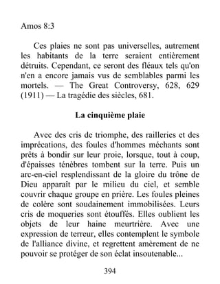 394
Amos 8:3
Ces plaies ne sont pas universelles, autrement
les habitants de la terre seraient entièrement
détruits. Cependant, ce seront des fléaux tels qu'on
n'en a encore jamais vus de semblables parmi les
mortels. — The Great Controversy, 628, 629
(1911) — La tragédie des siècles, 681.
La cinquième plaie
Avec des cris de triomphe, des railleries et des
imprécations, des foules d'hommes méchants sont
prêts à bondir sur leur proie, lorsque, tout à coup,
d'épaisses ténèbres tombent sur la terre. Puis un
arc-en-ciel resplendissant de la gloire du trône de
Dieu apparaît par le milieu du ciel, et semble
couvrir chaque groupe en prière. Les foules pleines
de colère sont soudainement immobilisées. Leurs
cris de moqueries sont étouffés. Elles oublient les
objets de leur haine meurtrière. Avec une
expression de terreur, elles contemplent le symbole
de l'alliance divine, et regrettent amèrement de ne
pouvoir se protéger de son éclat insoutenable...
 