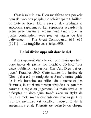 395
C'est à minuit que Dieu manifeste son pouvoir
pour délivrer son peuple. Le soleil apparaît, brillant
de toute sa force. Des signes et des prodiges se
succèdent rapidement. Les réprouvés regardent la
scène avec terreur et étonnement, tandis que les
justes contemplent avec joie les signes de leur
délivrance. — The Great Controversy, 635, 636
(1911) — La tragédie des siècles, 690.
La loi divine apparaît dans le ciel
Alors apparaît dans le ciel une main qui tient
deux tables de pierre. Le prophète déclare: “Les
cieux publieront sa justice, Car c'est Dieu qui est
juge.” Psaumes 50:6. Cette sainte loi, justice de
Dieu, qui a été promulguée au Sinaï comme guide
de la vie humaine au milieu du tonnerre et des
flammes, la voici maintenant révélée aux hommes
comme la règle du jugement. La main révèle les
préceptes du décalogue, tracés avec un stylet de
feu. Les mots sont si évidents que chacun peut les
lire. La mémoire est éveillée, l'obscurité de la
superstition et de l'hérésie est balayée de chaque
 