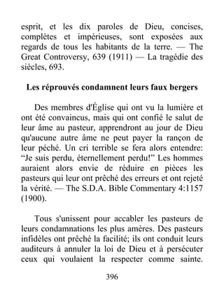 396
esprit, et les dix paroles de Dieu, concises,
complètes et impérieuses, sont exposées aux
regards de tous les habitants de la terre. — The
Great Controversy, 639 (1911) — La tragédie des
siècles, 693.
Les réprouvés condamnent leurs faux bergers
Des membres d'Église qui ont vu la lumière et
ont été convaincus, mais qui ont confié le salut de
leur âme au pasteur, apprendront au jour de Dieu
qu'aucune autre âme ne peut payer la rançon de
leur péché. Un cri terrible se fera alors entendre:
“Je suis perdu, éternellement perdu!” Les hommes
auraient alors envie de réduire en pièces les
pasteurs qui leur ont prêché des erreurs et ont rejeté
la vérité. — The S.D.A. Bible Commentary 4:1157
(1900).
Tous s'unissent pour accabler les pasteurs de
leurs condamnations les plus amères. Des pasteurs
infidèles ont prêché la facilité; ils ont conduit leurs
auditeurs à annuler la loi de Dieu et à persécuter
ceux qui voulaient la respecter comme sainte.
 