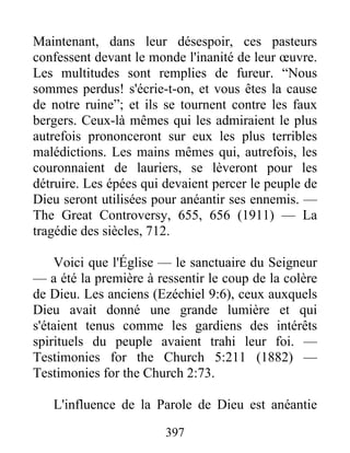 397
Maintenant, dans leur désespoir, ces pasteurs
confessent devant le monde l'inanité de leur œuvre.
Les multitudes sont remplies de fureur. “Nous
sommes perdus! s'écrie-t-on, et vous êtes la cause
de notre ruine”; et ils se tournent contre les faux
bergers. Ceux-là mêmes qui les admiraient le plus
autrefois prononceront sur eux les plus terribles
malédictions. Les mains mêmes qui, autrefois, les
couronnaient de lauriers, se lèveront pour les
détruire. Les épées qui devaient percer le peuple de
Dieu seront utilisées pour anéantir ses ennemis. —
The Great Controversy, 655, 656 (1911) — La
tragédie des siècles, 712.
Voici que l'Église — le sanctuaire du Seigneur
— a été la première à ressentir le coup de la colère
de Dieu. Les anciens (Ezéchiel 9:6), ceux auxquels
Dieu avait donné une grande lumière et qui
s'étaient tenus comme les gardiens des intérêts
spirituels du peuple avaient trahi leur foi. —
Testimonies for the Church 5:211 (1882) —
Testimonies for the Church 2:73.
L'influence de la Parole de Dieu est anéantie
 