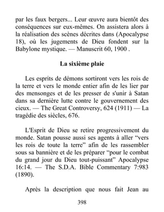 398
par les faux bergers... Leur œuvre aura bientôt des
conséquences sur eux-mêmes. On assistera alors à
la réalisation des scènes décrites dans (Apocalypse
18), où les jugements de Dieu fondent sur la
Babylone mystique. — Manuscrit 60, 1900 .
La sixième plaie
Les esprits de démons sortiront vers les rois de
la terre et vers le monde entier afin de les lier par
des mensonges et de les presser de s'unir à Satan
dans sa dernière lutte contre le gouvernement des
cieux. — The Great Controversy, 624 (1911) — La
tragédie des siècles, 676.
L'Esprit de Dieu se retire progressivement du
monde. Satan pousse aussi ses agents à aller “vers
les rois de toute la terre” afin de les rassembler
sous sa bannière et de les préparer “pour le combat
du grand jour du Dieu tout-puissant” Apocalypse
16:14. — The S.D.A. Bible Commentary 7:983
(1890).
Après la description que nous fait Jean au
 