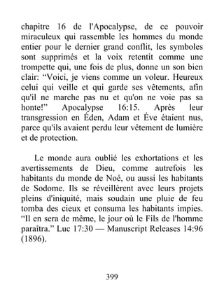 399
chapitre 16 de l'Apocalypse, de ce pouvoir
miraculeux qui rassemble les hommes du monde
entier pour le dernier grand conflit, les symboles
sont supprimés et la voix retentit comme une
trompette qui, une fois de plus, donne un son bien
clair: “Voici, je viens comme un voleur. Heureux
celui qui veille et qui garde ses vêtements, afin
qu'il ne marche pas nu et qu'on ne voie pas sa
honte!” Apocalypse 16:15. Après leur
transgression en Éden, Adam et Éve étaient nus,
parce qu'ils avaient perdu leur vêtement de lumière
et de protection.
Le monde aura oublié les exhortations et les
avertissements de Dieu, comme autrefois les
habitants du monde de Noé, ou aussi les habitants
de Sodome. Ils se réveillèrent avec leurs projets
pleins d'iniquité, mais soudain une pluie de feu
tomba des cieux et consuma les habitants impies.
“Il en sera de même, le jour où le Fils de l'homme
paraîtra.” Luc 17:30 — Manuscript Releases 14:96
(1896).
 