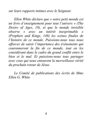 4
sur leurs rapports intimes avec le Seigneur.
Ellen White déclare que « notre petit monde est
un livre d’enseignement pour tout l’univers » (The
Desire of Ages, 19), et que le monde invisible
observe « avec un intérêt inexprimable »
(Prophets and Kings, 148) les scènes finales de
l’histoire de ce monde. Puissions-nous tous nous
efforcer de saisir l’importance des événements qui
couronneront la fin de ce monde, tout en les
considérant dans le cadre du grand conflit entre le
bien et le mal. Et puissions-nous tous partager
avec ceux qui nous entourent la merveilleuse vérité
du prochain retour de Jésus.
Le Comité de publications des écrits de Mme
Ellen G. White
 