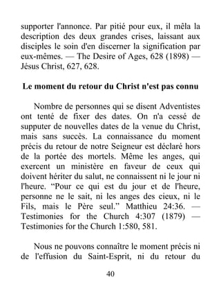 40
supporter l'annonce. Par pitié pour eux, il mêla la
description des deux grandes crises, laissant aux
disciples le soin d'en discerner la signification par
eux-mêmes. — The Desire of Ages, 628 (1898) —
Jésus Christ, 627, 628.
Le moment du retour du Christ n'est pas connu
Nombre de personnes qui se disent Adventistes
ont tenté de fixer des dates. On n'a cessé de
supputer de nouvelles dates de la venue du Christ,
mais sans succès. La connaissance du moment
précis du retour de notre Seigneur est déclaré hors
de la portée des mortels. Même les anges, qui
exercent un ministère en faveur de ceux qui
doivent hériter du salut, ne connaissent ni le jour ni
l'heure. “Pour ce qui est du jour et de l'heure,
personne ne le sait, ni les anges des cieux, ni le
Fils, mais le Père seul.” Matthieu 24:36. —
Testimonies for the Church 4:307 (1879) —
Testimonies for the Church 1:580, 581.
Nous ne pouvons connaître le moment précis ni
de l'effusion du Saint-Esprit, ni du retour du
 
