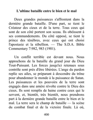 400
L'ultime bataille entre le bien et le mal
Deux grandes puissances s'affrontent dans la
dernière grande bataille. D'une part, se tient le
Créateur des cieux et de la terre. Tous ceux qui
sont de son côté portent son sceau. Ils obéissent à
ses commandements. Du côté opposé, se tient le
prince des ténèbres, avec ceux qui ont choisi
l'apostasie et la rébellion. — The S.D.A. Bible
Commentary 7:982, 983 (1901).
Un conflit terrible est devant nous. Nous
approchons de la bataille du grand jour du Dieu
Tout-Puissant. Les forces jusqu'ici retenues sous
contrôle sont près d'être libérées. L'ange du pardon
replie ses ailes, se préparant à descendre du trône
pour abandonner le monde à la puissance de Satan.
Les puissances et les pouvoirs de la terre sont
engagés dans une amère révolte contre le Dieu des
cieux. Ils sont remplis de haine contre ceux qui le
servent, et, bientôt, très bientôt, nous prendrons
part à la dernière grande bataille entre le bien et le
mal. La terre sera le champ de bataille — la scène
du combat final et de la victoire finale. Là où,
 