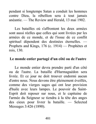 401
pendant si longtemps Satan a conduit les hommes
contre Dieu, la rébellion sera à tout jamais
anéantie. — The Review and Herald, 13 mai 1902.
Les batailles où s'affrontent les deux armées
sont aussi réelles que celles qui sont livrées par les
armées de ce monde, et de l'issue de ce conflit
spirituel dépendent des destinées éternelles. —
Prophets and Kings, 176 (c. 1914) — Prophètes et
rois, 130.
Le monde entier partagé d'un côté ou de l'autre
Le monde entier devra prendre parti d'un côté
ou de l'autre. La bataille d'Harmaguédon sera
livrée. Et ce jour ne doit trouver endormi aucun
d'entre nous. Nous devons être pleinement éveillés,
comme des vierges sages qui ont leur provision
d'huile avec leurs lampes. Le pouvoir du Saint-
Esprit doit reposer sur nous, et le capitaine de
l'armée du Seigneur se tiendra à la tête des anges
des cieux pour livrer la bataille. — Selected
Messages 3:426 (1890).
 