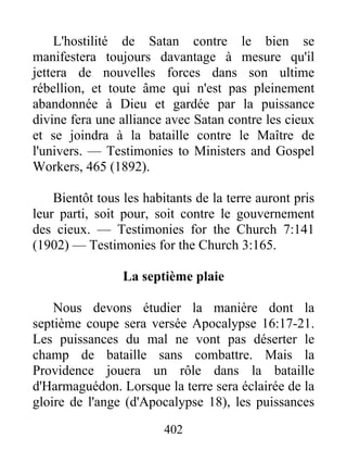 402
L'hostilité de Satan contre le bien se
manifestera toujours davantage à mesure qu'il
jettera de nouvelles forces dans son ultime
rébellion, et toute âme qui n'est pas pleinement
abandonnée à Dieu et gardée par la puissance
divine fera une alliance avec Satan contre les cieux
et se joindra à la bataille contre le Maître de
l'univers. — Testimonies to Ministers and Gospel
Workers, 465 (1892).
Bientôt tous les habitants de la terre auront pris
leur parti, soit pour, soit contre le gouvernement
des cieux. — Testimonies for the Church 7:141
(1902) — Testimonies for the Church 3:165.
La septième plaie
Nous devons étudier la manière dont la
septième coupe sera versée Apocalypse 16:17-21.
Les puissances du mal ne vont pas déserter le
champ de bataille sans combattre. Mais la
Providence jouera un rôle dans la bataille
d'Harmaguédon. Lorsque la terre sera éclairée de la
gloire de l'ange (d'Apocalypse 18), les puissances
 