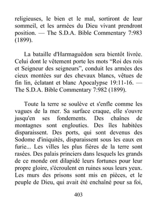 403
religieuses, le bien et le mal, sortiront de leur
sommeil, et les armées du Dieu vivant prendront
position. — The S.D.A. Bible Commentary 7:983
(1899).
La bataille d'Harmaguédon sera bientôt livrée.
Celui dont le vêtement porte les mots “Roi des rois
et Seigneur des seigneurs”, conduit les armées des
cieux montées sur des chevaux blancs, vêtues de
fin lin, éclatant et blanc Apocalypse 19:11-16. —
The S.D.A. Bible Commentary 7:982 (1899).
Toute la terre se soulève et s'enfle comme les
vagues de la mer. Sa surface craque, elle s'ouvre
jusqu'en ses fondements. Des chaînes de
montagnes sont englouties. Des îles habitées
disparaissent. Des ports, qui sont devenus des
Sodome d'iniquités, disparaissent sous les eaux en
furie... Les villes les plus fières de la terre sont
rasées. Des palais princiers dans lesquels les grands
de ce monde ont dilapidé leurs fortunes pour leur
propre gloire, s'écroulent en ruines sous leurs yeux.
Les murs des prisons sont mis en pièces, et le
peuple de Dieu, qui avait été enchaîné pour sa foi,
 