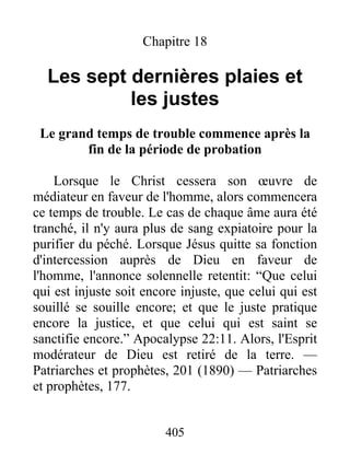 405
Chapitre 18
Les sept dernières plaies et
les justes
Le grand temps de trouble commence après la
fin de la période de probation
Lorsque le Christ cessera son œuvre de
médiateur en faveur de l'homme, alors commencera
ce temps de trouble. Le cas de chaque âme aura été
tranché, il n'y aura plus de sang expiatoire pour la
purifier du péché. Lorsque Jésus quitte sa fonction
d'intercession auprès de Dieu en faveur de
l'homme, l'annonce solennelle retentit: “Que celui
qui est injuste soit encore injuste, que celui qui est
souillé se souille encore; et que le juste pratique
encore la justice, et que celui qui est saint se
sanctifie encore.” Apocalypse 22:11. Alors, l'Esprit
modérateur de Dieu est retiré de la terre. —
Patriarches et prophètes, 201 (1890) — Patriarches
et prophètes, 177.
 